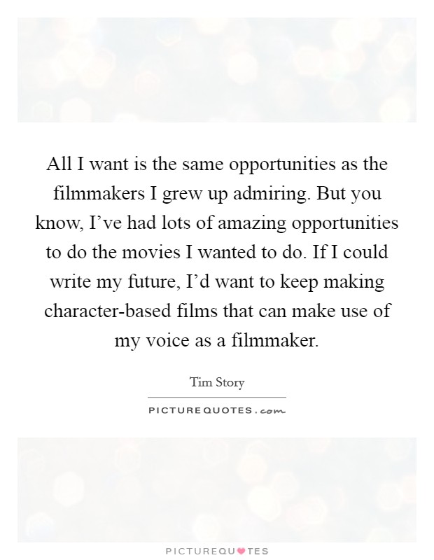 All I want is the same opportunities as the filmmakers I grew up admiring. But you know, I've had lots of amazing opportunities to do the movies I wanted to do. If I could write my future, I'd want to keep making character-based films that can make use of my voice as a filmmaker. Picture Quote #1