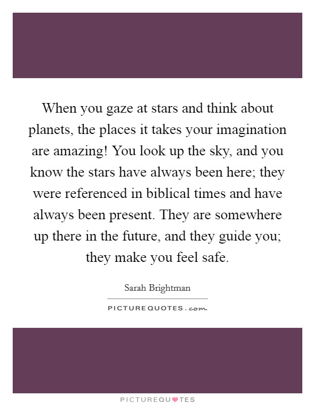 When you gaze at stars and think about planets, the places it takes your imagination are amazing! You look up the sky, and you know the stars have always been here; they were referenced in biblical times and have always been present. They are somewhere up there in the future, and they guide you; they make you feel safe. Picture Quote #1