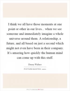 I think we all have those moments at one point or other in our lives... when we see someone and immediately imagine a whole universe around them. A relationship, a future, and all based on just a second which might not even have been in their company. It’s amazing how quickly the human mind can come up with this stuff Picture Quote #1