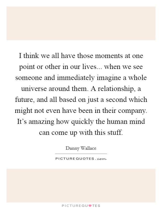 I think we all have those moments at one point or other in our lives... when we see someone and immediately imagine a whole universe around them. A relationship, a future, and all based on just a second which might not even have been in their company. It's amazing how quickly the human mind can come up with this stuff. Picture Quote #1