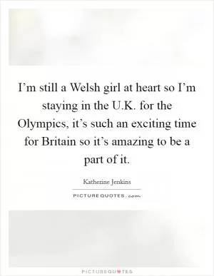 I’m still a Welsh girl at heart so I’m staying in the U.K. for the Olympics, it’s such an exciting time for Britain so it’s amazing to be a part of it Picture Quote #1