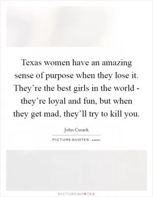 Texas women have an amazing sense of purpose when they lose it. They’re the best girls in the world - they’re loyal and fun, but when they get mad, they’ll try to kill you Picture Quote #1