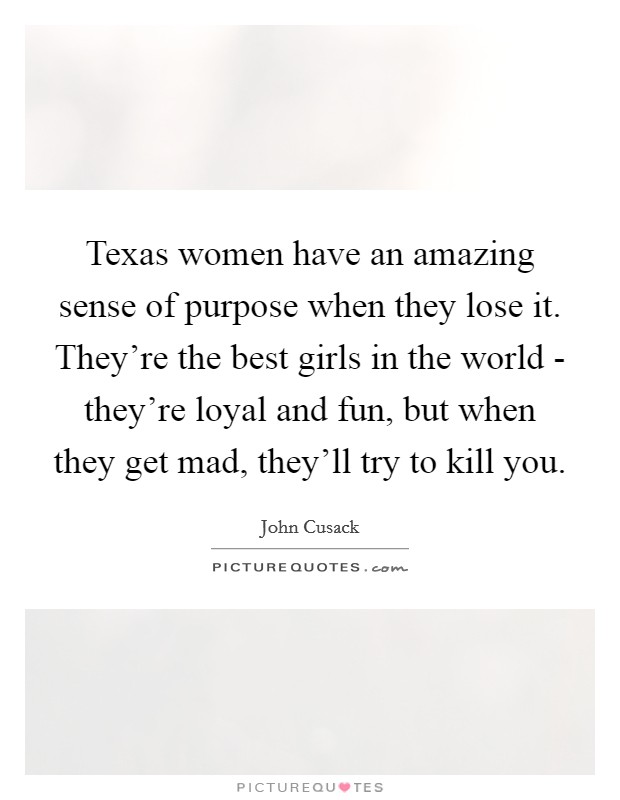 Texas women have an amazing sense of purpose when they lose it. They're the best girls in the world - they're loyal and fun, but when they get mad, they'll try to kill you. Picture Quote #1