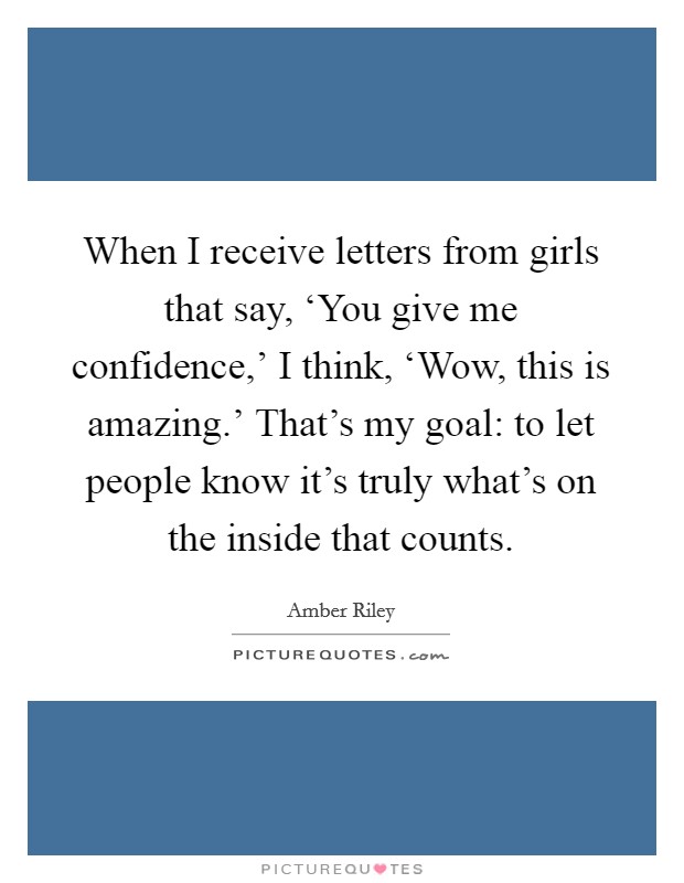 When I receive letters from girls that say, ‘You give me confidence,' I think, ‘Wow, this is amazing.' That's my goal: to let people know it's truly what's on the inside that counts. Picture Quote #1