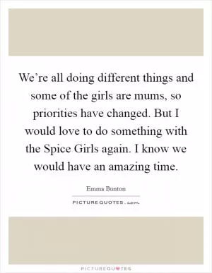 We’re all doing different things and some of the girls are mums, so priorities have changed. But I would love to do something with the Spice Girls again. I know we would have an amazing time Picture Quote #1