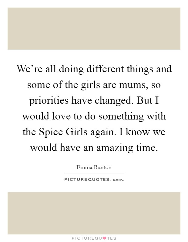 We're all doing different things and some of the girls are mums, so priorities have changed. But I would love to do something with the Spice Girls again. I know we would have an amazing time. Picture Quote #1