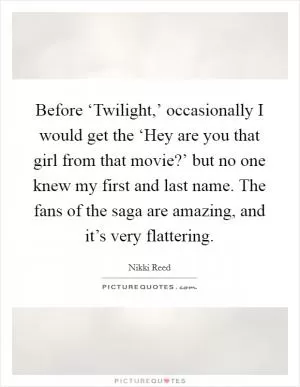 Before ‘Twilight,’ occasionally I would get the ‘Hey are you that girl from that movie?’ but no one knew my first and last name. The fans of the saga are amazing, and it’s very flattering Picture Quote #1