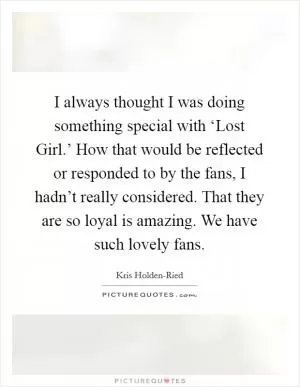 I always thought I was doing something special with ‘Lost Girl.’ How that would be reflected or responded to by the fans, I hadn’t really considered. That they are so loyal is amazing. We have such lovely fans Picture Quote #1