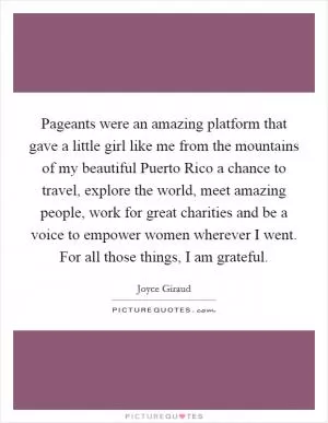 Pageants were an amazing platform that gave a little girl like me from the mountains of my beautiful Puerto Rico a chance to travel, explore the world, meet amazing people, work for great charities and be a voice to empower women wherever I went. For all those things, I am grateful Picture Quote #1