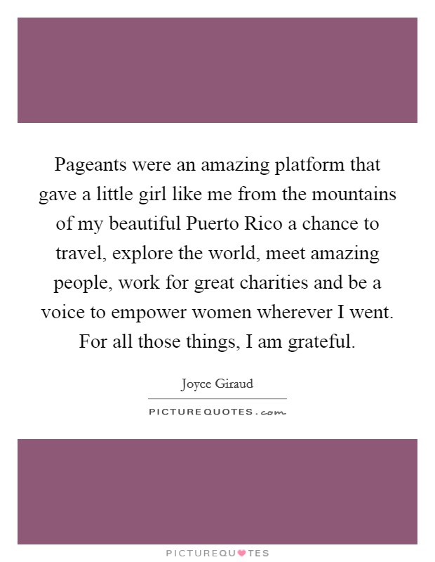 Pageants were an amazing platform that gave a little girl like me from the mountains of my beautiful Puerto Rico a chance to travel, explore the world, meet amazing people, work for great charities and be a voice to empower women wherever I went. For all those things, I am grateful. Picture Quote #1