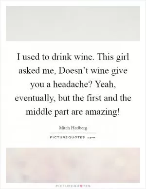 I used to drink wine. This girl asked me, Doesn’t wine give you a headache? Yeah, eventually, but the first and the middle part are amazing! Picture Quote #1
