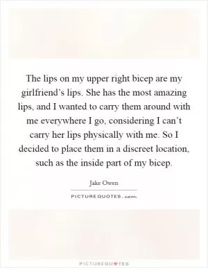 The lips on my upper right bicep are my girlfriend’s lips. She has the most amazing lips, and I wanted to carry them around with me everywhere I go, considering I can’t carry her lips physically with me. So I decided to place them in a discreet location, such as the inside part of my bicep Picture Quote #1