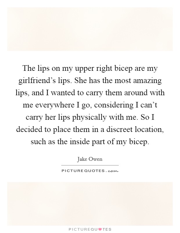 The lips on my upper right bicep are my girlfriend's lips. She has the most amazing lips, and I wanted to carry them around with me everywhere I go, considering I can't carry her lips physically with me. So I decided to place them in a discreet location, such as the inside part of my bicep. Picture Quote #1