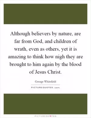 Although believers by nature, are far from God, and children of wrath, even as others, yet it is amazing to think how nigh they are brought to him again by the blood of Jesus Christ Picture Quote #1