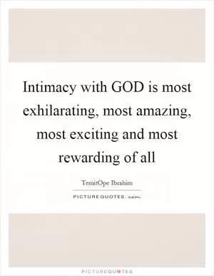 Intimacy with GOD is most exhilarating, most amazing, most exciting and most rewarding of all Picture Quote #1