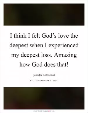 I think I felt God’s love the deepest when I experienced my deepest loss. Amazing how God does that! Picture Quote #1