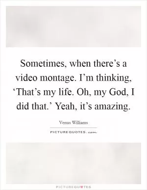 Sometimes, when there’s a video montage. I’m thinking, ‘That’s my life. Oh, my God, I did that.’ Yeah, it’s amazing Picture Quote #1