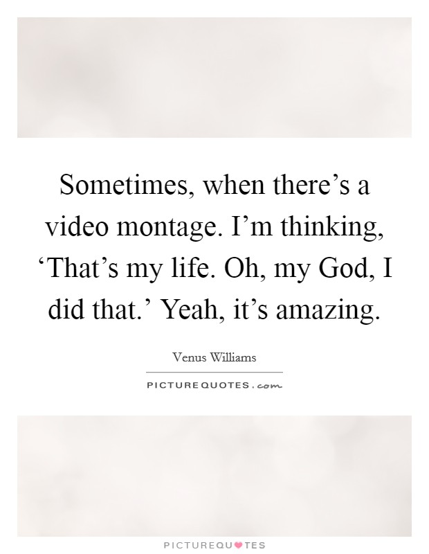 Sometimes, when there's a video montage. I'm thinking, ‘That's my life. Oh, my God, I did that.' Yeah, it's amazing. Picture Quote #1