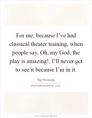 For me, because I’ve had classical theater training, when people say, Oh, my God, the play is amazing!, I’ll never get to see it because I’m in it Picture Quote #1