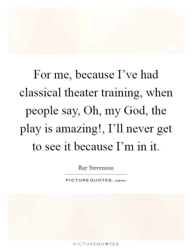 For me, because I've had classical theater training, when people say, Oh, my God, the play is amazing!, I'll never get to see it because I'm in it. Picture Quote #1