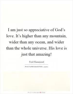 I am just so appreciative of God’s love. It’s higher than any mountain, wider than any ocean, and wider than the whole universe. His love is just that amazing! Picture Quote #1