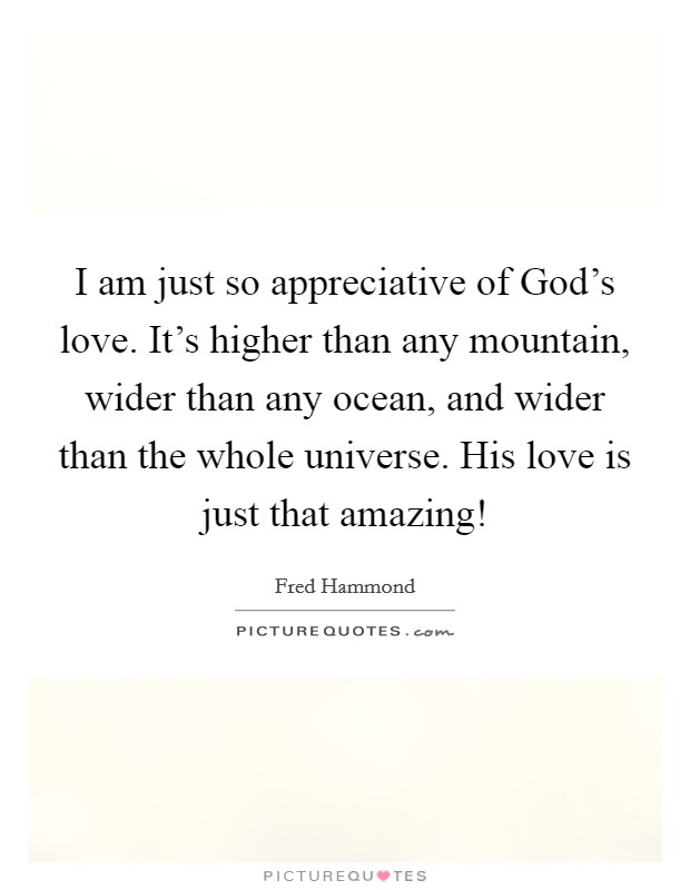 I am just so appreciative of God's love. It's higher than any mountain, wider than any ocean, and wider than the whole universe. His love is just that amazing! Picture Quote #1