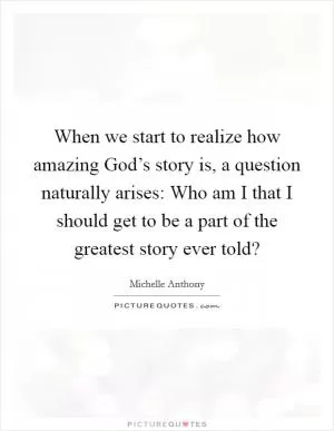When we start to realize how amazing God’s story is, a question naturally arises: Who am I that I should get to be a part of the greatest story ever told? Picture Quote #1
