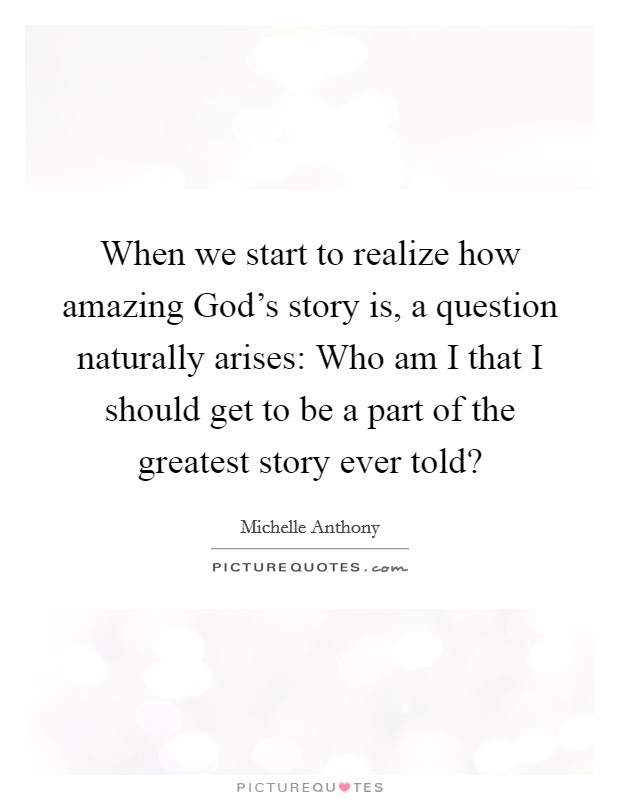When we start to realize how amazing God's story is, a question naturally arises: Who am I that I should get to be a part of the greatest story ever told? Picture Quote #1