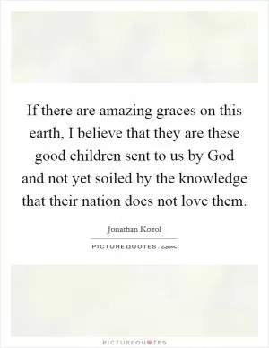 If there are amazing graces on this earth, I believe that they are these good children sent to us by God and not yet soiled by the knowledge that their nation does not love them Picture Quote #1