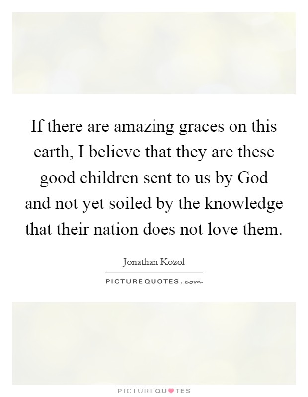 If there are amazing graces on this earth, I believe that they are these good children sent to us by God and not yet soiled by the knowledge that their nation does not love them. Picture Quote #1