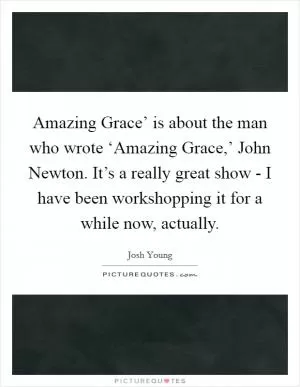 Amazing Grace’ is about the man who wrote ‘Amazing Grace,’ John Newton. It’s a really great show - I have been workshopping it for a while now, actually Picture Quote #1