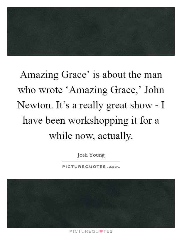 Amazing Grace' is about the man who wrote ‘Amazing Grace,' John Newton. It's a really great show - I have been workshopping it for a while now, actually. Picture Quote #1