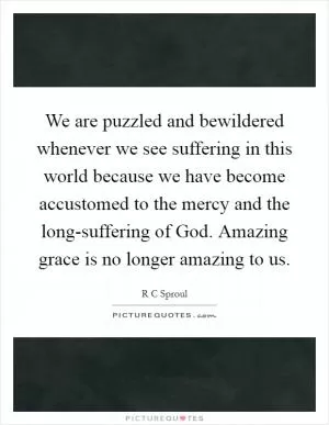 We are puzzled and bewildered whenever we see suffering in this world because we have become accustomed to the mercy and the long-suffering of God. Amazing grace is no longer amazing to us Picture Quote #1