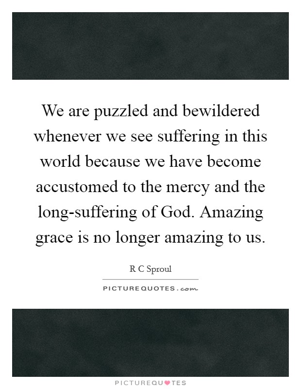 We are puzzled and bewildered whenever we see suffering in this world because we have become accustomed to the mercy and the long-suffering of God. Amazing grace is no longer amazing to us. Picture Quote #1