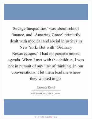 Savage Inequalities’ was about school finance, and ‘Amazing Grace’ primarily dealt with medical and social injustices in New York. But with ‘Ordinary Resurrections,’ I had no predetermined agenda. When I met with the children, I was not in pursuit of any line of thinking. In our conversations, I let them lead me where they wanted to go Picture Quote #1