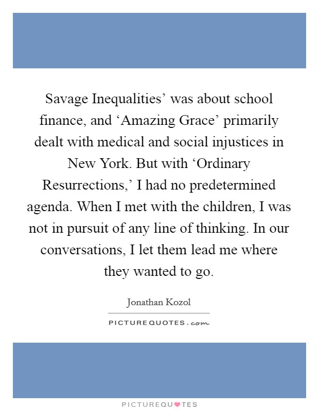 Savage Inequalities' was about school finance, and ‘Amazing Grace' primarily dealt with medical and social injustices in New York. But with ‘Ordinary Resurrections,' I had no predetermined agenda. When I met with the children, I was not in pursuit of any line of thinking. In our conversations, I let them lead me where they wanted to go. Picture Quote #1