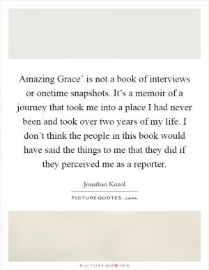 Amazing Grace’ is not a book of interviews or onetime snapshots. It’s a memoir of a journey that took me into a place I had never been and took over two years of my life. I don’t think the people in this book would have said the things to me that they did if they perceived me as a reporter Picture Quote #1