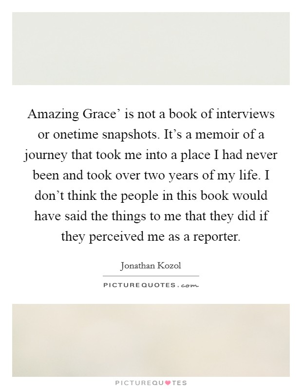 Amazing Grace' is not a book of interviews or onetime snapshots. It's a memoir of a journey that took me into a place I had never been and took over two years of my life. I don't think the people in this book would have said the things to me that they did if they perceived me as a reporter. Picture Quote #1