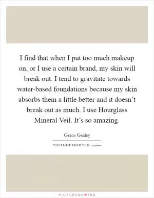 I find that when I put too much makeup on, or I use a certain brand, my skin will break out. I tend to gravitate towards water-based foundations because my skin absorbs them a little better and it doesn’t break out as much. I use Hourglass Mineral Veil. It’s so amazing Picture Quote #1
