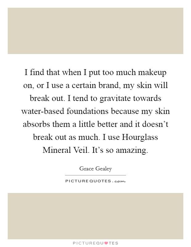 I find that when I put too much makeup on, or I use a certain brand, my skin will break out. I tend to gravitate towards water-based foundations because my skin absorbs them a little better and it doesn't break out as much. I use Hourglass Mineral Veil. It's so amazing. Picture Quote #1