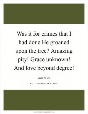 Was it for crimes that I had done He groaned upon the tree? Amazing pity! Grace unknown! And love beyond degree! Picture Quote #1