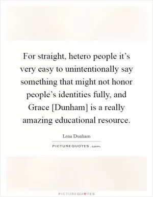 For straight, hetero people it’s very easy to unintentionally say something that might not honor people’s identities fully, and Grace [Dunham] is a really amazing educational resource Picture Quote #1