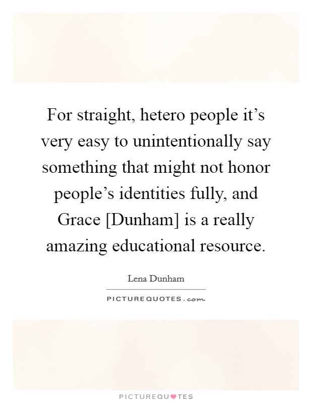 For straight, hetero people it's very easy to unintentionally say something that might not honor people's identities fully, and Grace [Dunham] is a really amazing educational resource. Picture Quote #1
