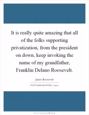 It is really quite amazing that all of the folks supporting privatization, from the president on down, keep invoking the name of my grandfather, Franklin Delano Roosevelt Picture Quote #1