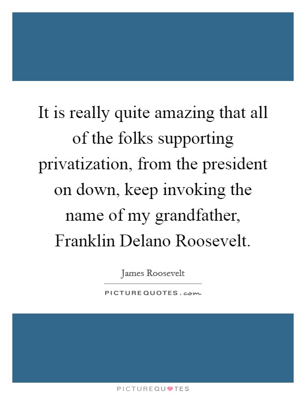 It is really quite amazing that all of the folks supporting privatization, from the president on down, keep invoking the name of my grandfather, Franklin Delano Roosevelt. Picture Quote #1