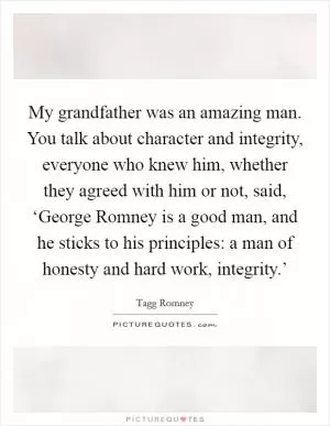 My grandfather was an amazing man. You talk about character and integrity, everyone who knew him, whether they agreed with him or not, said, ‘George Romney is a good man, and he sticks to his principles: a man of honesty and hard work, integrity.’ Picture Quote #1