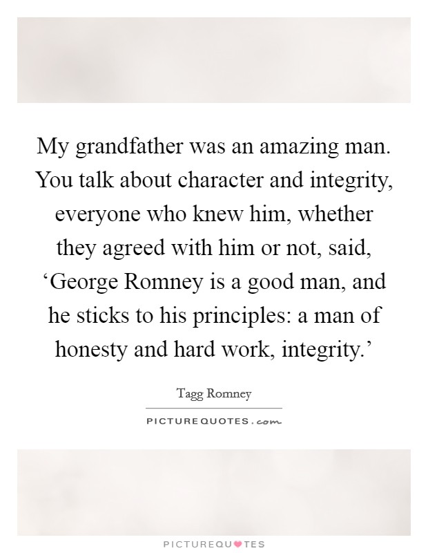 My grandfather was an amazing man. You talk about character and integrity, everyone who knew him, whether they agreed with him or not, said, ‘George Romney is a good man, and he sticks to his principles: a man of honesty and hard work, integrity.' Picture Quote #1