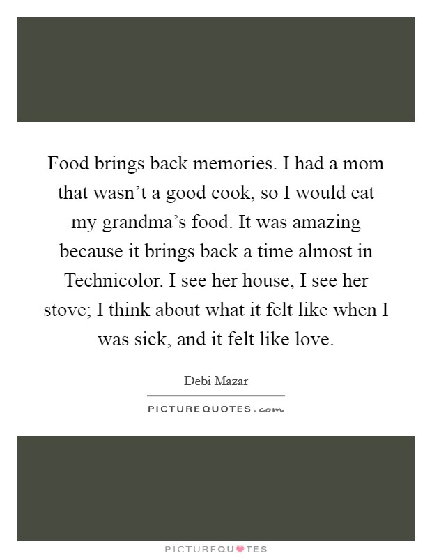 Food brings back memories. I had a mom that wasn't a good cook, so I would eat my grandma's food. It was amazing because it brings back a time almost in Technicolor. I see her house, I see her stove; I think about what it felt like when I was sick, and it felt like love. Picture Quote #1