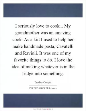 I seriously love to cook... My grandmother was an amazing cook. As a kid I used to help her make handmade pasta, Cavatelli and Ravioli. It was one of my favorite things to do. I love the idea of making whatever is in the fridge into something Picture Quote #1