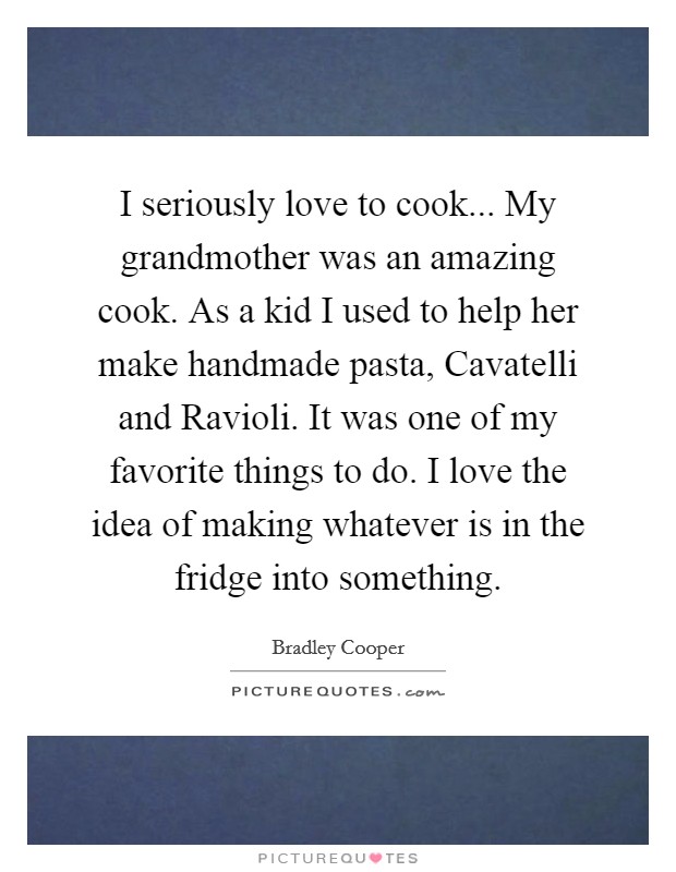 I seriously love to cook... My grandmother was an amazing cook. As a kid I used to help her make handmade pasta, Cavatelli and Ravioli. It was one of my favorite things to do. I love the idea of making whatever is in the fridge into something. Picture Quote #1
